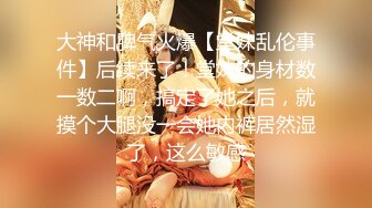 大神和脾气火爆【堂妹乱伦事件】后续来了！堂妹的身材数一数二啊，搞定了她之后，就摸个大腿没一会她内裤居然湿了，这么敏感