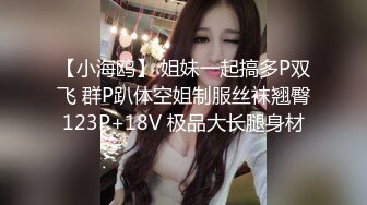 【小海鸥】 姐妹一起搞多P双飞 群P趴体空姐制服丝袜翘臀123P+18V 极品大长腿身材