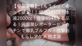 【中文字幕】「もうイッてるってばぁ！」絶顶245回！体液2000cc！痉挛4545ぶるぶる！元温泉レポーターがデカチンで爆乳ブルブル！追撃おもらしアクメ 桥本葵