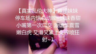 【真实乱伦大神】意淫妹妹 停车场内惊心动魄~妹妹香甜小嘴第一次口交 激情车震雪嫩白虎 又滑又紧上头榨喷狂射~1