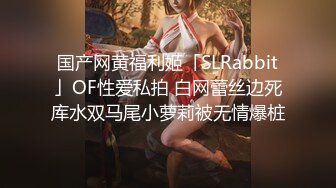 国产网黄福利姬「SLRabbit」OF性爱私拍 白网蕾丝边死库水双马尾小萝莉被无情爆桩