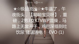 ★☆极品流出☆★牛逼了，午夜街头，【呦呦宝贝呀】，重磅，2男3女KTV群P混操，马路上无套开干，鸡巴深插到吐 饮尿 骚逼通电！《VO (1)