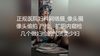 正规医院妇科网络摄_像头摄像头偷拍 产检、扩阴内窥检 几个做妇检的气质美少妇