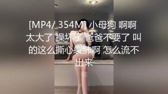 [MP4/ 354M] 小母狗 啊啊 太大了 操坏了 爸爸不要了 叫的这么撕心裂肺啊 怎么流不出来