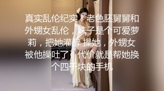 真实乱伦纪实！老色胚舅舅和外甥女乱伦，妹子是个可爱萝莉，把她灌醉 操她，外甥女被他操吐了！代价就是帮她换个四千块的手机