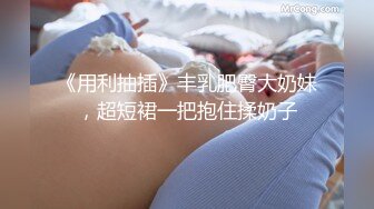 《用利抽插》丰乳肥臀大奶妹，超短裙一把抱住揉奶子