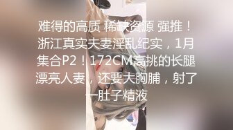 难得的高质 稀缺资源 强推！浙江真实夫妻淫乱纪实，1月集合P2！172CM高挑的长腿漂亮人妻，还要大胸脯，射了一肚子精液