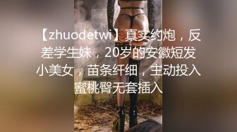 【zhuodetwi】真实约炮，反差学生妹，20岁的安徽短发小美女，苗条纤细，主动投入蜜桃臀无套插入