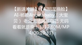 【新速片遞】【AI明星换脸】AI-杨颖Angelababy（大宝贝） 老公无法满足自己 无码看着就是爽！ [312.80M/MP4/00:10:33]