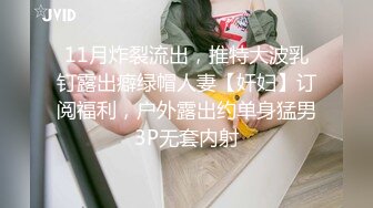 11月炸裂流出，推特大波乳钉露出癖绿帽人妻【奸妇】订阅福利，户外露出约单身猛男3P无套内射