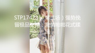 STP17423 （第二场）强势挽留极品女神，激情啪啪花式蹂躏