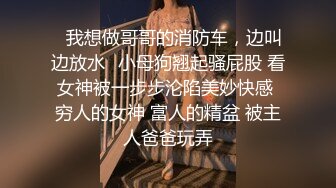 ✿我想做哥哥的消防车，边叫边放水✿小母狗翘起骚屁股 看女神被一步步沦陷美妙快感 穷人的女神 富人的精盆 被主人爸爸玩弄