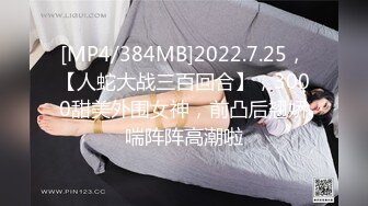 [MP4/384MB]2022.7.25，【人蛇大战三百回合】，3000甜美外围女神，前凸后翘娇喘阵阵高潮啦