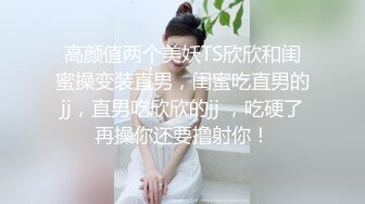 高颜值两个美妖TS欣欣和闺蜜操变装直男，闺蜜吃直男的jj，直男吃欣欣的jj ，吃硬了再操你还要撸射你！