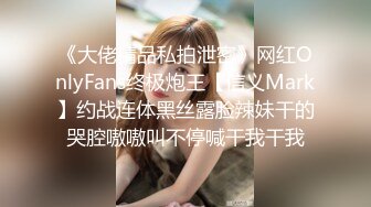 《大佬精品私拍泄密》网红OnlyFans终极炮王【信义Mark】约战连体黑丝露脸辣妹干的哭腔嗷嗷叫不停喊干我干我