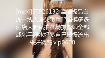 [mp4]STP26132 高颜极品白虎一线天馒头嫩币??国模多多酒店大胆私拍在场摄影师全部咸猪手淫水好多自己慢慢流出来好诱惑 vip0600