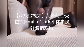 【AI换脸视频】艾米莉亚·克拉克[Emilia Clarke] 你来我往激情欢愉