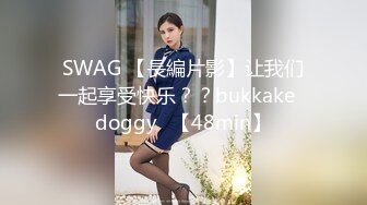 SWAG 【長編片影】让我们一起享受快乐？？bukkake♡doggy♡【48min】