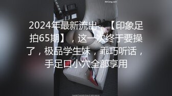 2024年最新流出，【印象足拍65期】，这一次终于要操了，极品学生妹，乖巧听话，手足口小穴全部享用