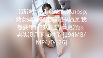 【新速片遞】&nbsp;&nbsp;熟女妈妈 啊 老鸡吧操逼逼 我想要年轻的鸡吧操着更舒服 老头没几下就射了 [194MB/MP4/04:26]