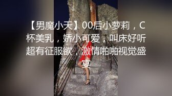 【男魔小天】00后小萝莉，C杯美乳，娇小可爱，叫床好听超有征服欲，激情啪啪视觉盛宴