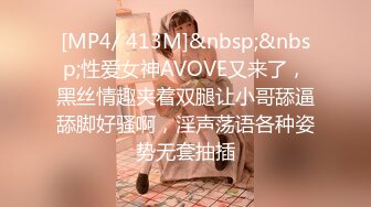 [MP4/ 413M]&nbsp;&nbsp;性爱女神AVOVE又来了，黑丝情趣夹着双腿让小哥舔逼舔脚好骚啊，淫声荡语各种姿势无套抽插