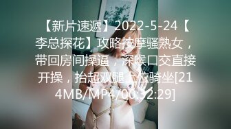 【新片速遞】2022-5-24【李总探花】攻略按摩骚熟女，带回房间操逼，深喉口交直接开操，抬起双腿上位骑坐[214MB/MP4/00:32:29]