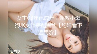 女主03年已成年！调教小母狗JK女仆装配黑丝【约妹看下遍简阶】