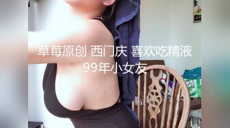 草莓原创 西门庆 喜欢吃精液99年小女友