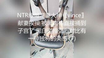 NTR绿帽淫妻大神〖vince〗献妻挨操 被黑肉棒直接捅到子宫了 黑白碰撞强烈对比有一种独特的美感 (7)