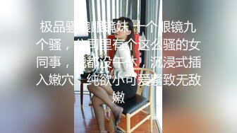 极品骚浪眼镜妹 十个眼镜九个骚，公司里有个这么骚的女同事，我都没午休，沉浸式插入嫩穴，纯欲小可爱紧致无敌嫩