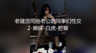 老骚货同她老公的同事们性交2-嫩妹-白虎-肥臀