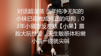 对话超淫荡 当年纯净无知的小妹已调教成纯正的母狗，03年小骚货反差婊【小果】露脸大玩性爱，天生敏感体粉嫩小逼一碰就尖叫