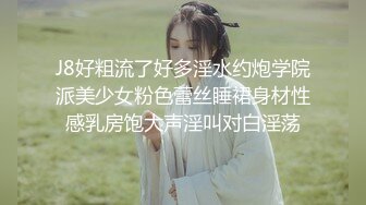 J8好粗流了好多淫水约炮学院派美少女粉色蕾丝睡裙身材性感乳房饱大声淫叫对白淫荡