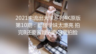 2021未流出大学系列4K原版第10期：都怪学妹太漂亮 拍完B还要冒险去自习室拍脸