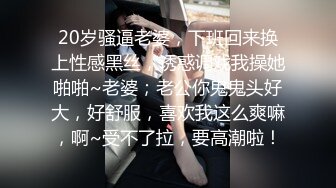 20岁骚逼老婆，下班回来换上性感黑丝，诱惑调戏我操她啪啪~老婆；老公你鬼鬼头好大，好舒服，喜欢我这么爽嘛，啊~受不了拉，要高潮啦！