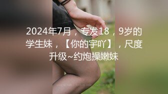 2024年7月，专发18，9岁的学生妹，【你的宇吖】，尺度升级~约炮操嫩妹