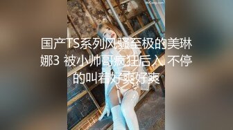 国产TS系列风骚至极的美琳娜3 被小帅哥疯狂后入 不停的叫着好爽好爽