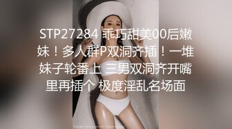 STP27284 乖巧甜美00后嫩妹！多人群P双洞齐插！一堆妹子轮番上 三男双洞齐开嘴里再插个 极度淫乱名场面