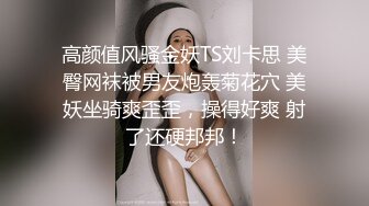 高颜值风骚金妖TS刘卡思 美臀网袜被男友炮轰菊花穴 美妖坐骑爽歪歪，操得好爽 射了还硬邦邦！