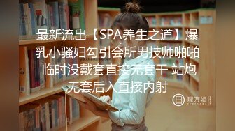 最新流出【SPA养生之道】爆乳小骚妇勾引会所男技师啪啪 临时没戴套直接无套干 站炮无套后入直接内射