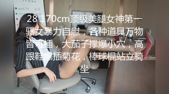 28 170cm顶级美腿女神第一骚女暴力自慰，各种道具万物皆可插，大茄子撑爆小穴，高跟鞋爆插菊花，棒球棍站立骑坐