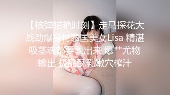 【核弹猎艳时刻】走马探花大战劲爆身材泰国美女Lisa 精湛吸茎魂都要飘出来 爆艹尤物输出 极品酥乳嫩穴榨汁