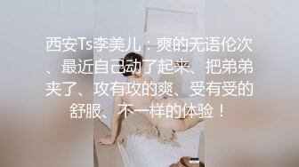 西安Ts李美儿：爽的无语伦次、最近自己动了起来、把弟弟夹了、攻有攻的爽、受有受的舒服、不一样的体验！