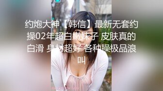 约炮大神【韩信】最新无套约操02年超白嫩妹子 皮肤真的白滑 身材超好 各种操极品浪叫