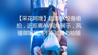 【采花阿噗】超清4K设备偷拍，近距离AV视角展示，风骚御姐娇喘不断被暴力抽插