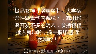 极品女神【洛幽幽】，大学宿舍性感蕾丝内裤脱下，露出粉嫩开发不多的阴穴，食指轻轻插入就呻吟，换中指加速 淫荡呻吟！