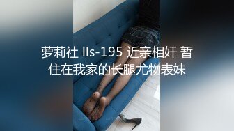 萝莉社 lls-195 近亲相奸 暂住在我家的长腿尤物表妹