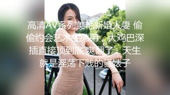 高清AV系列美艳新婚人妻 偷偷约会艺术生弟弟，大鸡巴深插直接顶到底 爽翻了，天生就是淫荡下贱的骚婊子