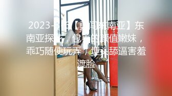 2023-3-6【勇闯东南亚】东南亚探花，包养的颜值嫩妹，乖巧随便玩弄，埋头舔逼害羞遮脸